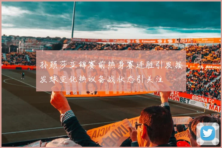 孙颖莎亚锦赛前热身赛连胜引发接发球变化热议备战状态引关注