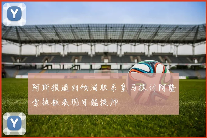 阿斯报道利物浦联系皇马探讨阿隆索执教表现可能换帅