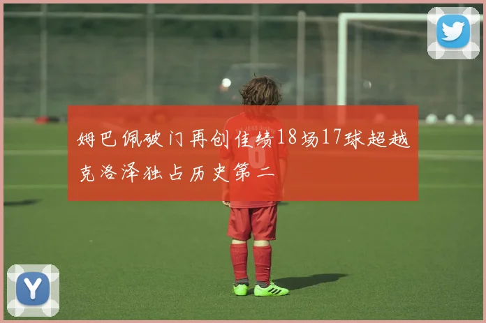 姆巴佩破门再创佳绩18场17球超越克洛泽独占历史第二