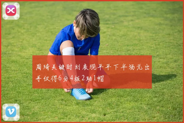 周琦关键时刻表现平平下半场无出手仅得6分4板2助1帽