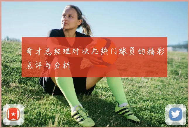 奇才总经理对状元热门球员的精彩点评与分析