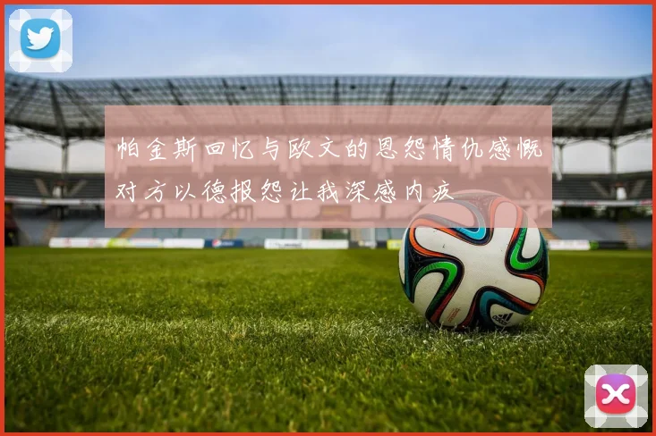 帕金斯回忆与欧文的恩怨情仇感慨对方以德报怨让我深感内疚