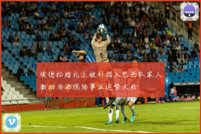 埃德松婚礼上被补招入巴西队家人激动泪洒现场事业运势大好