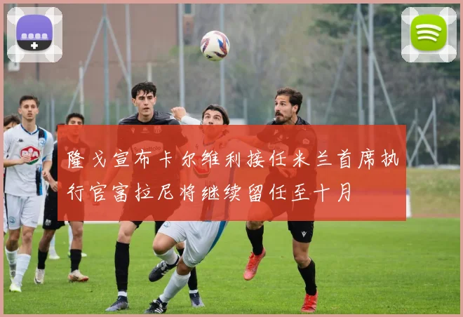 隆戈宣布卡尔维利接任米兰首席执行官富拉尼将继续留任至十月