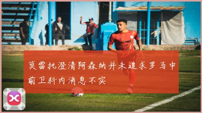 莫雷托澄清阿森纳并未追求罗马中前卫科内消息不实