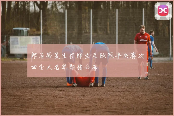 邦马蒂复出在即女足欧冠半决赛次回合大名单即将公布