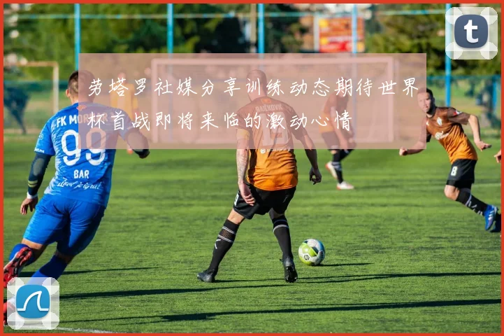 劳塔罗社媒分享训练动态期待世界杯首战即将来临的激动心情