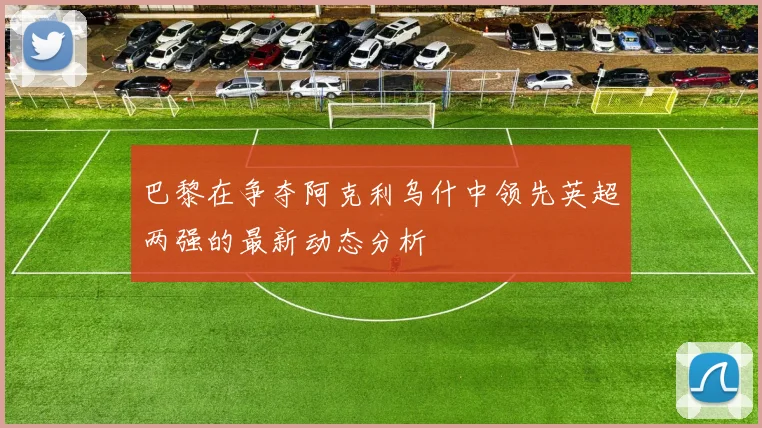 巴黎在争夺阿克利乌什中领先英超两强的最新动态分析
