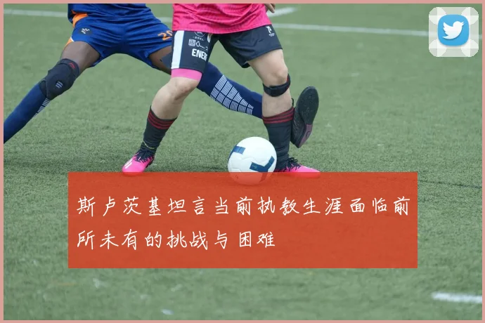 斯卢茨基坦言当前执教生涯面临前所未有的挑战与困难