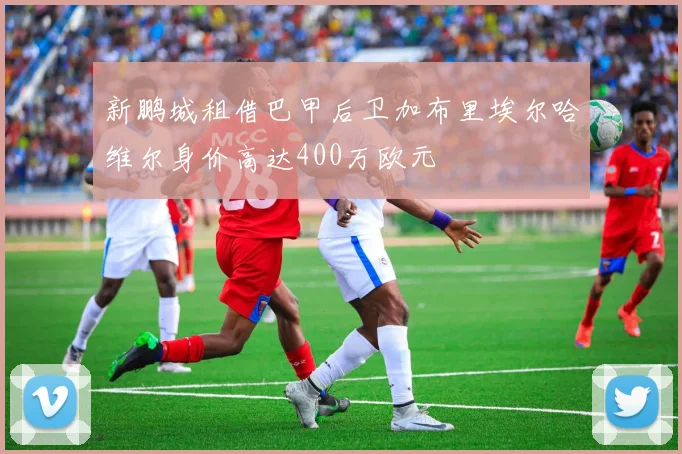 新鹏城租借巴甲后卫加布里埃尔哈维尔身价高达400万欧元