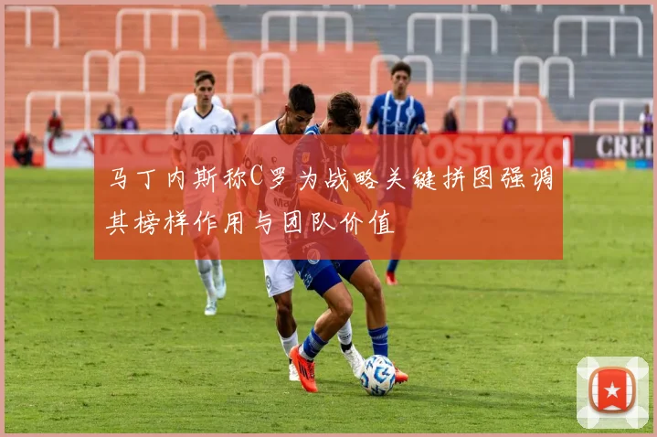 马丁内斯称C罗为战略关键拼图强调其榜样作用与团队价值