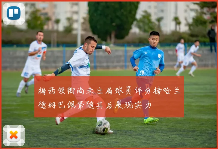 梅西领衔尚未出局球员评分榜哈兰德姆巴佩紧随其后展现实力