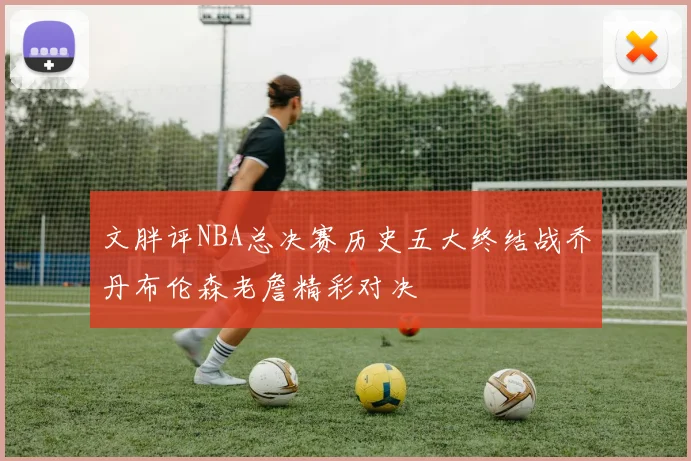 文胖评NBA总决赛历史五大终结战乔丹布伦森老詹精彩对决