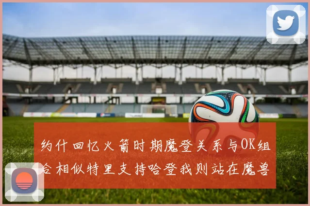 约什回忆火箭时期魔登关系与OK组合相似特里支持哈登我则站在魔兽一边