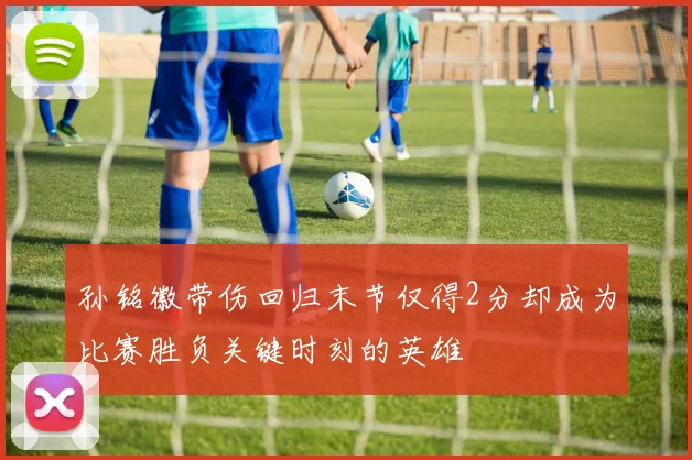 孙铭徽带伤回归末节仅得2分却成为比赛胜负关键时刻的英雄